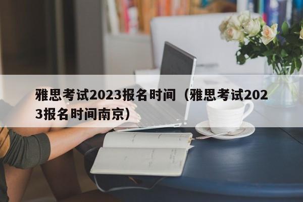 雅思考试2023报名时间（雅思考试2023报名时间南京）