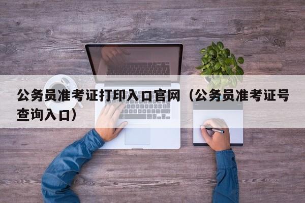 公务员准考证打印入口官网（公务员准考证号查询入口）