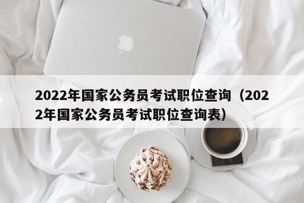 2022年国家公务员考试职位查询（2022年国家公务员考试职位查询表）