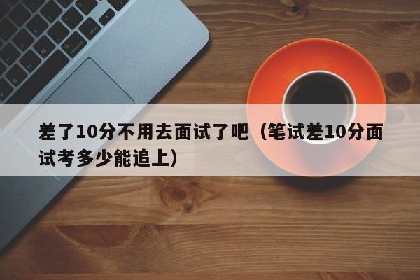 差了10分不用去面试了吧（笔试差10分面试考多少能追上）