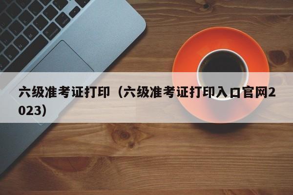 六级准考证打印（六级准考证打印入口官网2023）