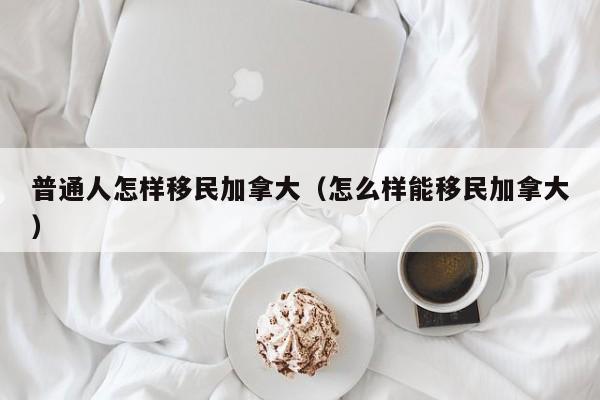 普通人怎样移民加拿大（怎么样能移民加拿大）