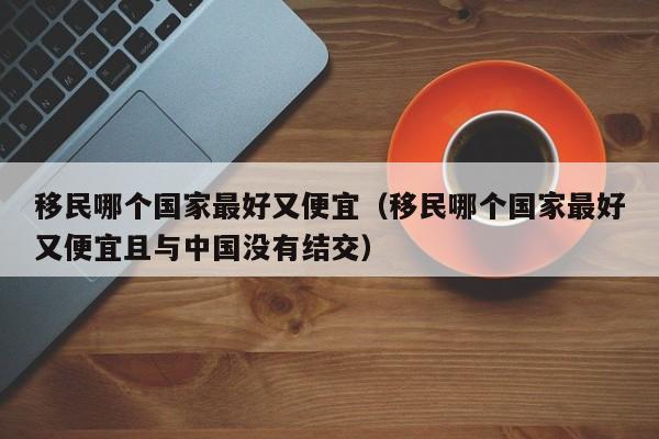 移民哪个国家最好又便宜（移民哪个国家最好又便宜且与中国没有结交）