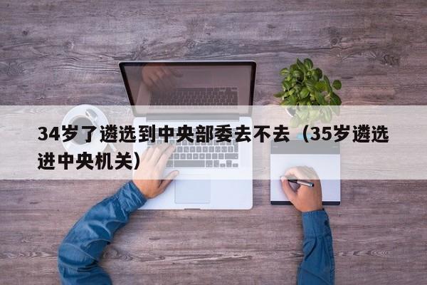 34岁了遴选到中央部委去不去（35岁遴选进中央机关）