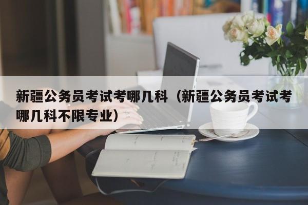 新疆公务员考试考哪几科（新疆公务员考试考哪几科不限专业）